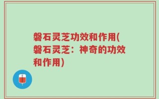 磐石灵芝功效和作用(磐石灵芝：神奇的功效和作用)