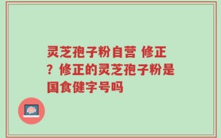 灵芝孢子粉自营 修正？修正的灵芝孢子粉是国食健字号吗