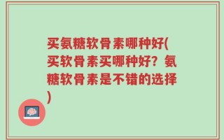 买氨糖软骨素哪种好(买软骨素买哪种好？氨糖软骨素是不错的选择)