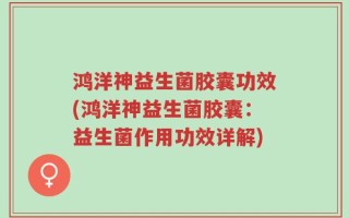 鸿洋神益生菌胶囊功效(鸿洋神益生菌胶囊：益生菌作用功效详解)