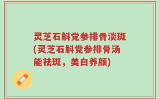 灵芝石斛党参排骨淡斑(灵芝石斛党参排骨汤能祛斑，美白养颜)