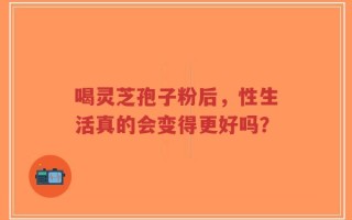 喝灵芝孢子粉后，性生活真的会变得更好吗？