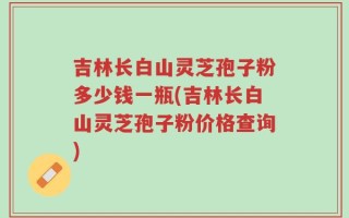 吉林长白山灵芝孢子粉多少钱一瓶(吉林长白山灵芝孢子粉价格查询)