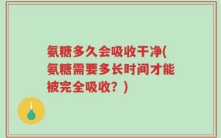 氨糖多久会吸收干净(氨糖需要多长时间才能被完全吸收？)