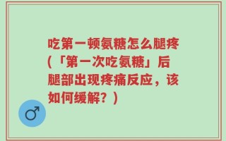 吃第一顿氨糖怎么腿疼(「第一次吃氨糖」后腿部出现疼痛反应，该如何缓解？)