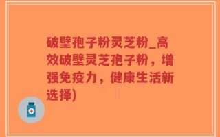 破壁孢子粉灵芝粉_高效破壁灵芝孢子粉，增强免疫力，健康生活新选择)