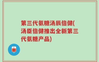 第三代氨糖汤辰倍健(汤臣倍健推出全新第三代氨糖产品)
