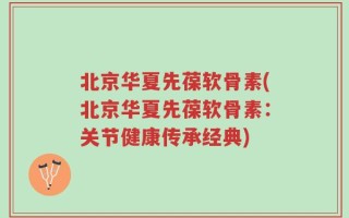 北京华夏先葆软骨素(北京华夏先葆软骨素：关节健康传承经典)