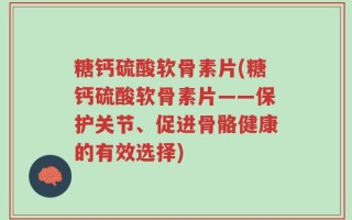 糖钙硫酸软骨素片(糖钙硫酸软骨素片——保护关节、促进骨骼健康的有效选择)