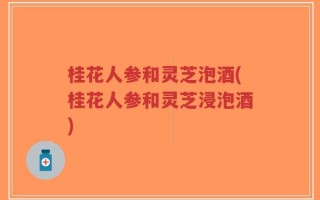桂花人参和灵芝泡酒(桂花人参和灵芝浸泡酒)