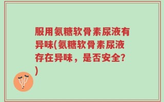 服用氨糖软骨素尿液有异味(氨糖软骨素尿液存在异味，是否安全？)