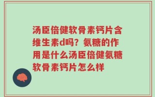 汤臣倍健软骨素钙片含维生素d吗？氨糖的作用是什么汤臣倍健氨糖软骨素钙片怎么样