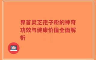 界首灵芝孢子粉的神奇功效与健康价值全面解析