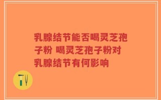 乳腺结节能否喝灵芝孢子粉 喝灵芝孢子粉对乳腺结节有何影响