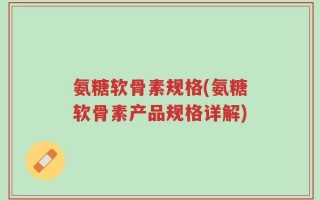 氨糖软骨素规格(氨糖软骨素产品规格详解)