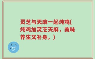 灵芝与天麻一起炖鸡(炖鸡加灵芝天麻，美味养生又补身。)