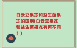 白云豆果冻和益生菌果冻的区别(白云豆果冻和益生菌果冻有何不同？)