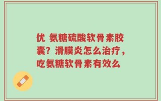 优 氨糖硫酸软骨素胶囊？滑膜炎怎么治疗，吃氨糖软骨素有效么