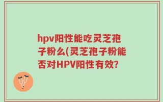 hpv阳性能吃灵芝孢子粉么(灵芝孢子粉能否对HPV阳性有效？