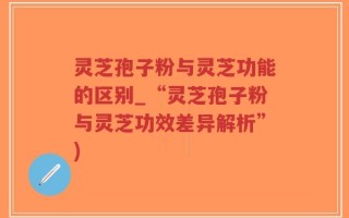 灵芝孢子粉与灵芝功能的区别_“灵芝孢子粉与灵芝功效差异解析”)