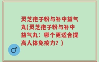灵芝孢子粉与补中益气丸(灵芝孢子粉与补中益气丸：哪个更适合提高人体免疫力？)