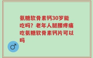 氨糖软骨素钙30岁能吃吗？老年人腿腰疼痛吃氨糖软骨素钙片可以吗