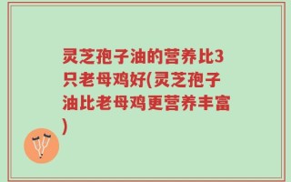 灵芝孢子油的营养比3只老母鸡好(灵芝孢子油比老母鸡更营养丰富)