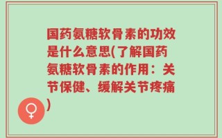 国药氨糖软骨素的功效是什么意思(了解国药氨糖软骨素的作用：关节保健、缓解关节疼痛)