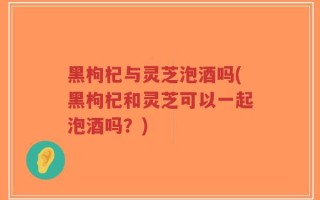 黑枸杞与灵芝泡酒吗(黑枸杞和灵芝可以一起泡酒吗？)