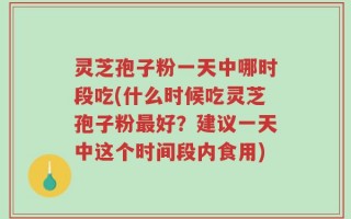 灵芝孢子粉一天中哪时段吃(什么时候吃灵芝孢子粉最好？建议一天中这个时间段内食用)