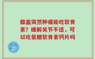 膝盖突然肿痛能吃软骨素？缓解关节不适，可以吃氨糖软骨素钙片吗