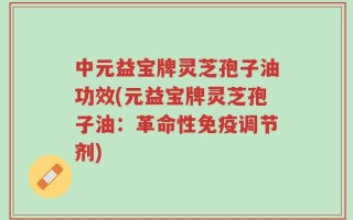 中元益宝牌灵芝孢子油功效(元益宝牌灵芝孢子油：革命性免疫调节剂)