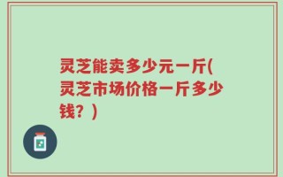 灵芝能卖多少元一斤(灵芝市场价格一斤多少钱？)