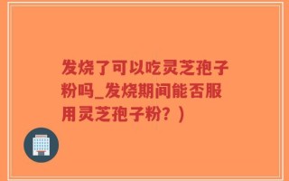 发烧了可以吃灵芝孢子粉吗_发烧期间能否服用灵芝孢子粉？)