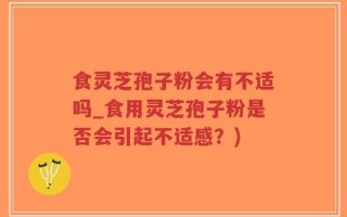 食灵芝孢子粉会有不适吗_食用灵芝孢子粉是否会引起不适感？)