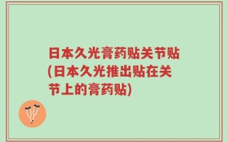 日本久光膏药贴关节贴(日本久光推出贴在关节上的膏药贴)