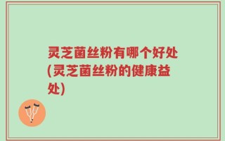 灵芝菌丝粉有哪个好处(灵芝菌丝粉的健康益处)