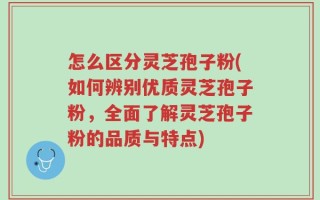 怎么区分灵芝孢子粉(如何辨别优质灵芝孢子粉，全面了解灵芝孢子粉的品质与特点)