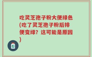 吃灵芝孢子粉大便绿色(吃了灵芝孢子粉后排便变绿？这可能是原因)