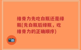维骨力先吃白瓶还是绿瓶(先白瓶后绿瓶，吃维骨力的正确顺序)