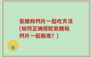 氨糖和钙片一起吃方法(如何正确搭配氨糖和钙片一起服用？)