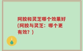 阿胶和灵芝哪个效果好(阿胶与灵芝：哪个更有效？)