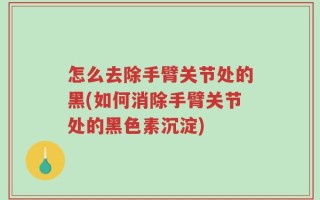 怎么去除手臂关节处的黑(如何消除手臂关节处的黑色素沉淀)
