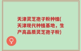 天津灵芝孢子粉种植(天津现代种植基地，生产高品质灵芝孢子粉)