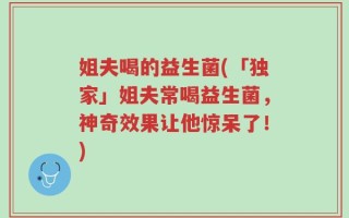 姐夫喝的益生菌(「独家」姐夫常喝益生菌，神奇效果让他惊呆了！)