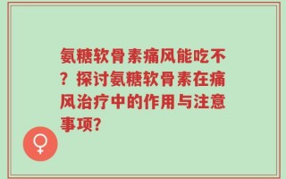 氨糖软骨素痛风能吃不？探讨氨糖软骨素在痛风治疗中的作用与注意事项？