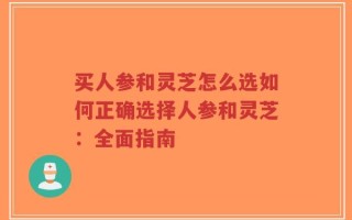 买人参和灵芝怎么选如何正确选择人参和灵芝：全面指南