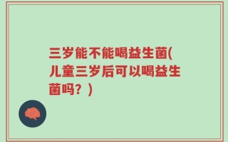 三岁能不能喝益生菌(儿童三岁后可以喝益生菌吗？)
