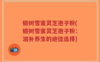 椴树雪蜜灵芝孢子粉(椴树雪蜜灵芝孢子粉：滋补养生的绝佳选择)