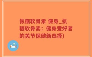 氨糖软骨素 健身_氨糖软骨素：健身爱好者的关节保健新选择)